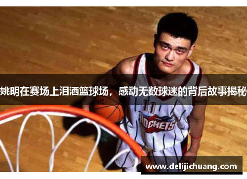 姚明在赛场上泪洒篮球场，感动无数球迷的背后故事揭秘