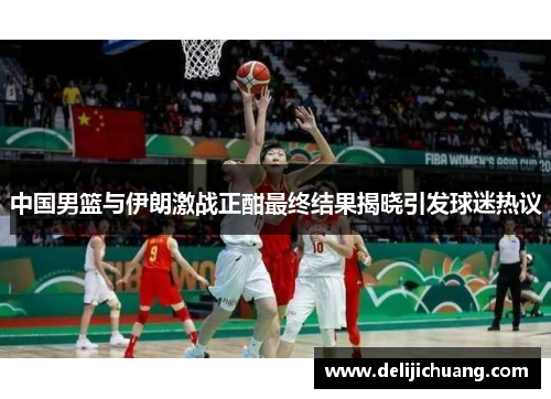 中国男篮与伊朗激战正酣最终结果揭晓引发球迷热议